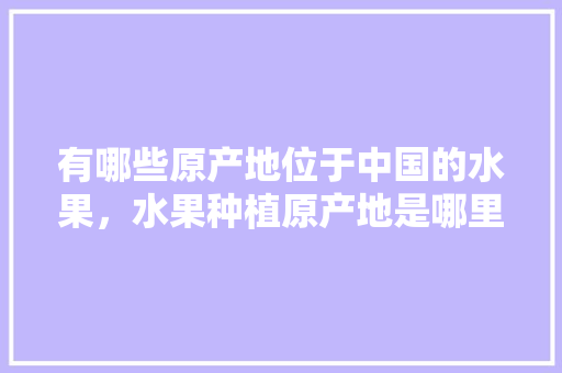 有哪些原产地位于中国的水果，水果种植原产地是哪里。 有哪些原产地位于中国的水果，水果种植原产地是哪里。 土壤施肥