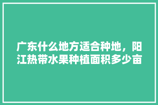 广东什么地方适合种地，阳江热带水果种植面积多少亩。 广东什么地方适合种地，阳江热带水果种植面积多少亩。 家禽养殖