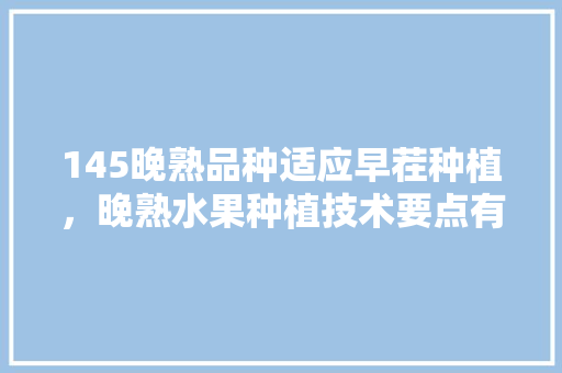 145晚熟品种适应早茬种植，晚熟水果种植技术要点有哪些。 145晚熟品种适应早茬种植，晚熟水果种植技术要点有哪些。 水果种植