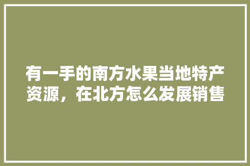 有一手的南方水果当地特产资源，在北方怎么发展销售呢，南方承包土地 种植水果违法吗。 有一手的南方水果当地特产资源，在北方怎么发展销售呢，南方承包土地 种植水果违法吗。 水果种植