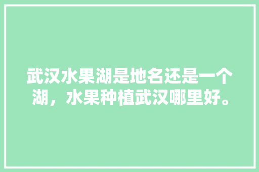 武汉水果湖是地名还是一个湖，水果种植武汉哪里好。 武汉水果湖是地名还是一个湖，水果种植武汉哪里好。 蔬菜种植