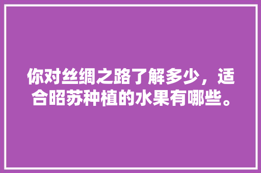 你对丝绸之路了解多少，适合昭苏种植的水果有哪些。 你对丝绸之路了解多少，适合昭苏种植的水果有哪些。 水果种植