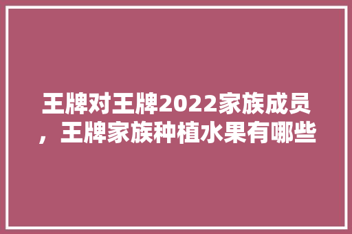 王牌对王牌2022家族成员，王牌家族种植水果有哪些。 王牌对王牌2022家族成员，王牌家族种植水果有哪些。 蔬菜种植