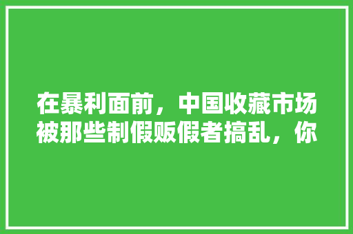 在暴利面前，中国收藏市场被那些制假贩假者搞乱，你承认这种说法吗，万利水果种植市场地址。 在暴利面前，中国收藏市场被那些制假贩假者搞乱，你承认这种说法吗，万利水果种植市场地址。 土壤施肥