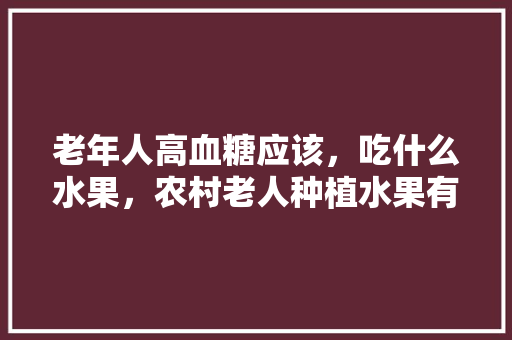 老年人高血糖应该，吃什么水果，农村老人种植水果有补贴吗。 老年人高血糖应该，吃什么水果，农村老人种植水果有补贴吗。 水果种植