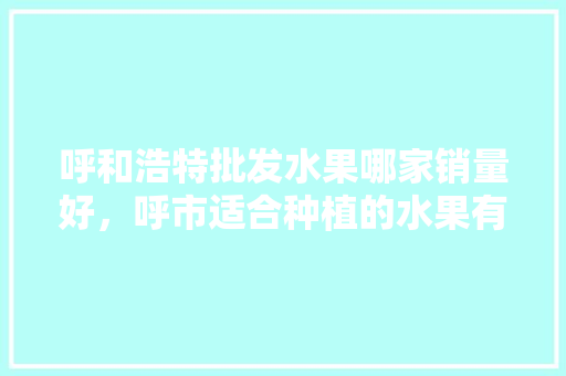 呼和浩特批发水果哪家销量好，呼市适合种植的水果有哪些。 呼和浩特批发水果哪家销量好，呼市适合种植的水果有哪些。 土壤施肥