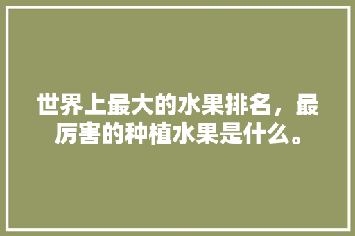 世界上最大的水果排名，最厉害的种植水果是什么。 世界上最大的水果排名，最厉害的种植水果是什么。 土壤施肥