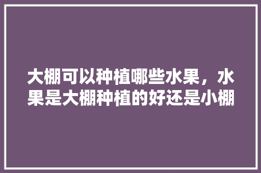 大棚可以种植哪些水果，水果是大棚种植的好还是小棚。 大棚可以种植哪些水果，水果是大棚种植的好还是小棚。 畜牧养殖