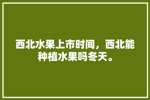 西北水果上市时间，西北能种植水果吗冬天。 西北水果上市时间，西北能种植水果吗冬天。 土壤施肥