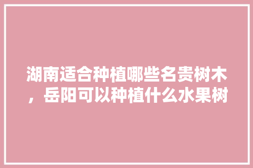 湖南适合种植哪些名贵树木，岳阳可以种植什么水果树。 湖南适合种植哪些名贵树木，岳阳可以种植什么水果树。 水果种植