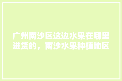 广州南沙区这边水果在哪里进货的，南沙水果种植地区有哪些。 广州南沙区这边水果在哪里进货的，南沙水果种植地区有哪些。 畜牧养殖