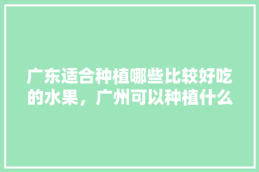 广东适合种植哪些比较好吃的水果，广州可以种植什么水果树。 广东适合种植哪些比较好吃的水果，广州可以种植什么水果树。 土壤施肥