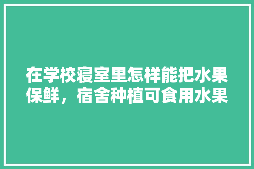 在学校寝室里怎样能把水果保鲜，宿舍种植可食用水果。 在学校寝室里怎样能把水果保鲜，宿舍种植可食用水果。 水果种植