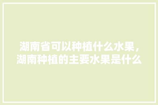 湖南省可以种植什么水果，湖南种植的主要水果是什么。 湖南省可以种植什么水果，湖南种植的主要水果是什么。 水果种植