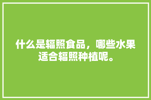 什么是辐照食品，哪些水果适合辐照种植呢。 什么是辐照食品，哪些水果适合辐照种植呢。 畜牧养殖