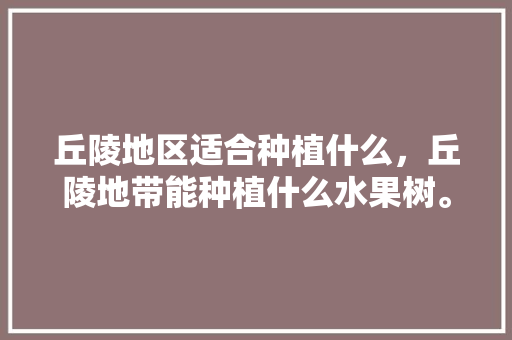 丘陵地区适合种植什么，丘陵地带能种植什么水果树。 丘陵地区适合种植什么，丘陵地带能种植什么水果树。 土壤施肥