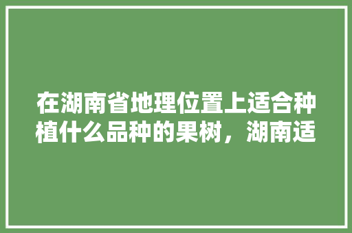 在湖南省地理位置上适合种植什么品种的果树，湖南适合种植的水果有哪些。 在湖南省地理位置上适合种植什么品种的果树，湖南适合种植的水果有哪些。 土壤施肥