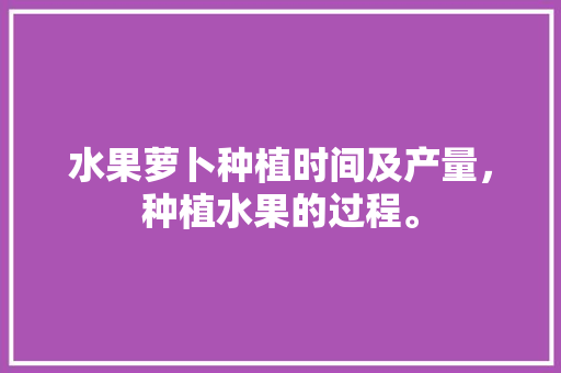 水果萝卜种植时间及产量，种植水果的过程。 水果萝卜种植时间及产量，种植水果的过程。 土壤施肥