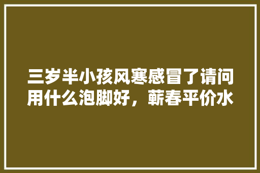 三岁半小孩风寒感冒了请问用什么泡脚好，蕲春平价水果种植基地在哪里。 三岁半小孩风寒感冒了请问用什么泡脚好，蕲春平价水果种植基地在哪里。 土壤施肥