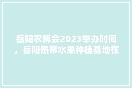 岳阳农博会2023举办时间，岳阳热带水果种植基地在哪里。 岳阳农博会2023举办时间，岳阳热带水果种植基地在哪里。 水果种植