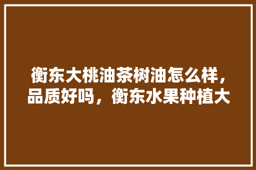 衡东大桃油茶树油怎么样，品质好吗，衡东水果种植大户名单。 衡东大桃油茶树油怎么样，品质好吗，衡东水果种植大户名单。 蔬菜种植