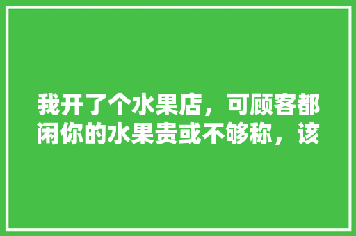 我开了个水果店，可顾客都闲你的水果贵或不够称，该怎么办，水果种植管理不善的原因。 我开了个水果店，可顾客都闲你的水果贵或不够称，该怎么办，水果种植管理不善的原因。 蔬菜种植