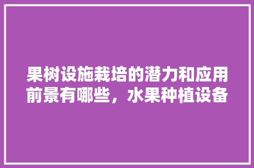 果树设施栽培的潜力和应用前景有哪些，水果种植设备的前景如何。 果树设施栽培的潜力和应用前景有哪些，水果种植设备的前景如何。 土壤施肥