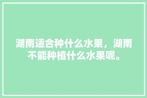 湖南适合种什么水果，湖南不能种植什么水果呢。 湖南适合种什么水果，湖南不能种植什么水果呢。 水果种植