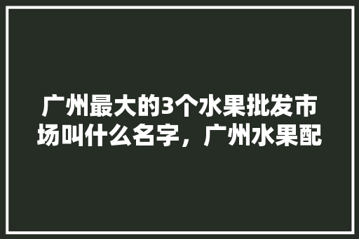 广州最大的3个水果批发市场叫什么名字，广州水果配送种植基地在哪里。 广州最大的3个水果批发市场叫什么名字，广州水果配送种植基地在哪里。 水果种植