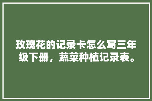 玫瑰花的记录卡怎么写三年级下册，蔬菜种植记录表。 玫瑰花的记录卡怎么写三年级下册，蔬菜种植记录表。 土壤施肥