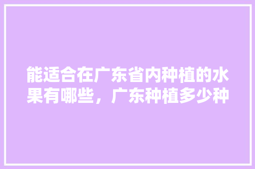 能适合在广东省内种植的水果有哪些，广东种植多少种水果品种。 能适合在广东省内种植的水果有哪些，广东种植多少种水果品种。 畜牧养殖