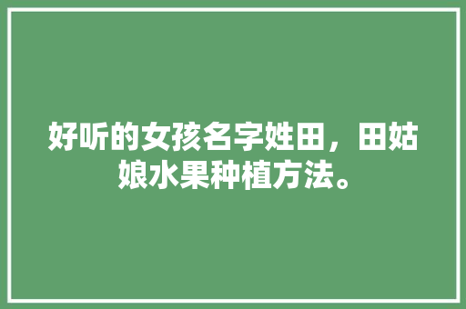 好听的女孩名字姓田，田姑娘水果种植方法。 好听的女孩名字姓田，田姑娘水果种植方法。 蔬菜种植