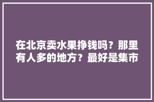 在北京卖水果挣钱吗？那里有人多的地方？最好是集市什么的，北京附近水果种植基地。 在北京卖水果挣钱吗？那里有人多的地方？最好是集市什么的，北京附近水果种植基地。 水果种植