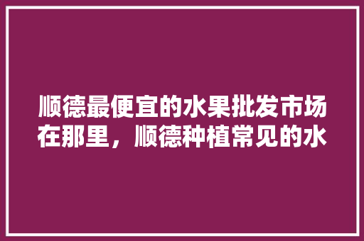 顺德最便宜的水果批发市场在那里，顺德种植常见的水果有哪些。 顺德最便宜的水果批发市场在那里，顺德种植常见的水果有哪些。 畜牧养殖