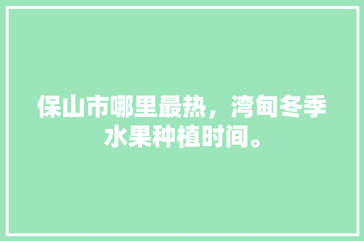 保山市哪里最热，湾甸冬季水果种植时间。 保山市哪里最热，湾甸冬季水果种植时间。 畜牧养殖