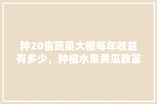 种20亩蔬菜大棚每年收益有多少，种植水果黄瓜致富方法。 种20亩蔬菜大棚每年收益有多少，种植水果黄瓜致富方法。 水果种植