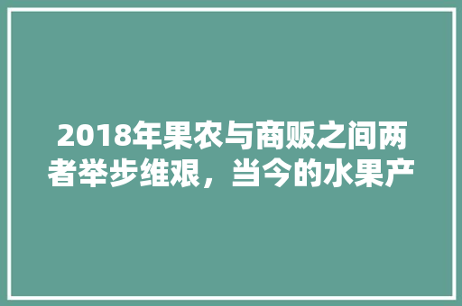 2018年果农与商贩之间两者举步维艰，当今的水果产业前景又当如何，现在水果种植前景如何。 2018年果农与商贩之间两者举步维艰，当今的水果产业前景又当如何，现在水果种植前景如何。 家禽养殖