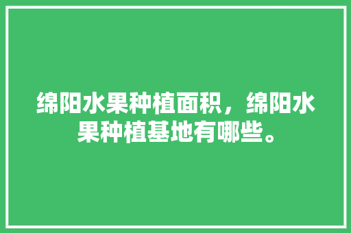 绵阳水果种植面积，绵阳水果种植基地有哪些。 绵阳水果种植面积，绵阳水果种植基地有哪些。 水果种植