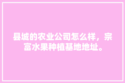 县城的农业公司怎么样，宗富水果种植基地地址。 县城的农业公司怎么样，宗富水果种植基地地址。 蔬菜种植