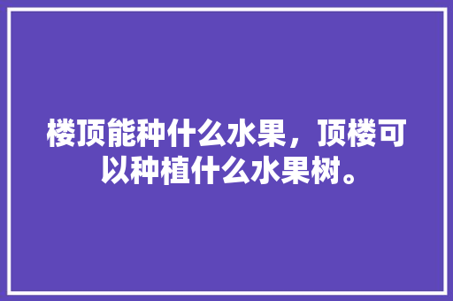 楼顶能种什么水果，顶楼可以种植什么水果树。 楼顶能种什么水果，顶楼可以种植什么水果树。 土壤施肥