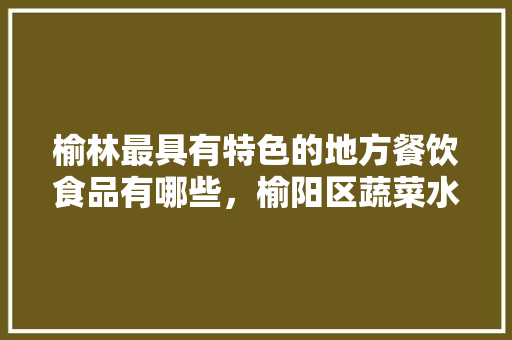 榆林最具有特色的地方餐饮食品有哪些，榆阳区蔬菜水果种植基地。 榆林最具有特色的地方餐饮食品有哪些，榆阳区蔬菜水果种植基地。 蔬菜种植