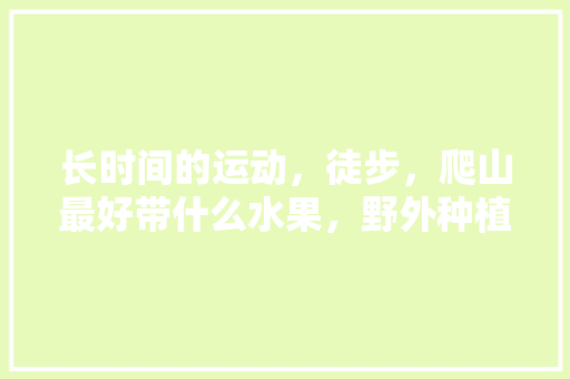 长时间的运动，徒步，爬山最好带什么水果，野外种植什么水果好吃。 长时间的运动，徒步，爬山最好带什么水果，野外种植什么水果好吃。 土壤施肥