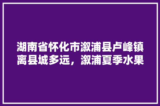 湖南省怀化市溆浦县卢峰镇离县城多远，溆浦夏季水果种植时间表。 湖南省怀化市溆浦县卢峰镇离县城多远，溆浦夏季水果种植时间表。 畜牧养殖