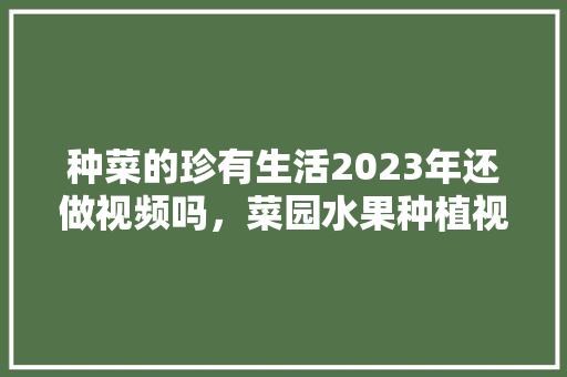 种菜的珍有生活2023年还做视频吗，菜园水果种植视频教程。 种菜的珍有生活2023年还做视频吗，菜园水果种植视频教程。 土壤施肥