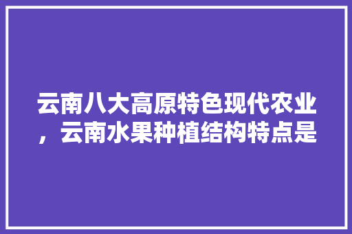 云南八大高原特色现代农业，云南水果种植结构特点是什么。 云南八大高原特色现代农业，云南水果种植结构特点是什么。 水果种植