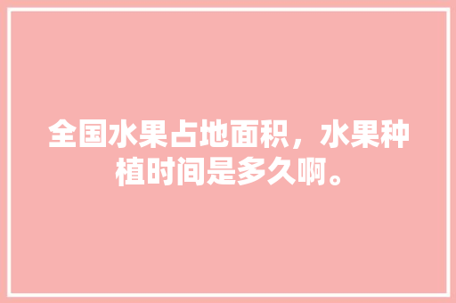 全国水果占地面积，水果种植时间是多久啊。 全国水果占地面积，水果种植时间是多久啊。 家禽养殖