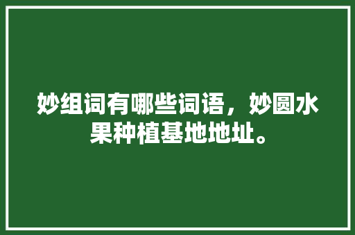 妙组词有哪些词语，妙圆水果种植基地地址。 妙组词有哪些词语，妙圆水果种植基地地址。 水果种植