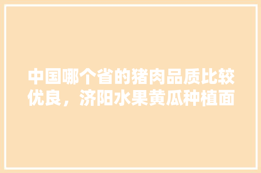 中国哪个省的猪肉品质比较优良，济阳水果黄瓜种植面积多少亩。 中国哪个省的猪肉品质比较优良，济阳水果黄瓜种植面积多少亩。 蔬菜种植