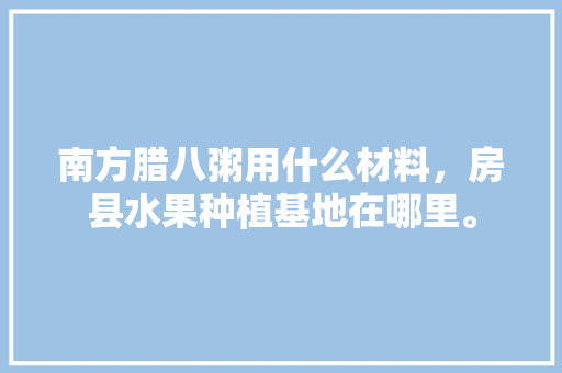 南方腊八粥用什么材料，房县水果种植基地在哪里。 南方腊八粥用什么材料，房县水果种植基地在哪里。 土壤施肥