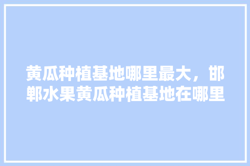 黄瓜种植基地哪里最大，邯郸水果黄瓜种植基地在哪里。 黄瓜种植基地哪里最大，邯郸水果黄瓜种植基地在哪里。 家禽养殖